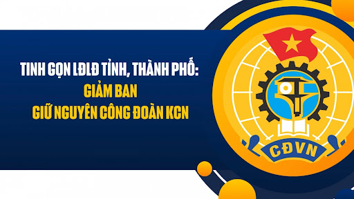 Tinh gọn Liên đoàn Lao động tỉnh, thành phố: Giảm ban, giữ nguyên Công đoàn Khu Công nghiệp